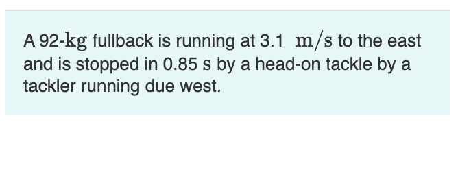 A 92-kg fullback is running at 3.1 m/s to the east
and is stopped in 0.85 s by a head-on tackle by a
tackler running due west.
