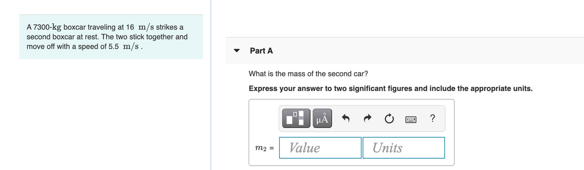 A 7300-kg boxcar traveling at 16 m/s strikes a
second boxcar at rest. The two stick together and
move off with a speed of 5.5 m/s.
Part A
What is the mass of the second car?
Express your answer to two significant figures and include the appropriate units.
HẢ
?
Value
Units
m2 =
