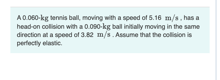 A 0.060-kg tennis ball, moving with a speed of 5.16 m/s, has a
head-on collision with a 0.090-kg ball initially moving in the same
direction at a speed of 3.82 m/s. Assume that the collision is
perfectly elastic.
