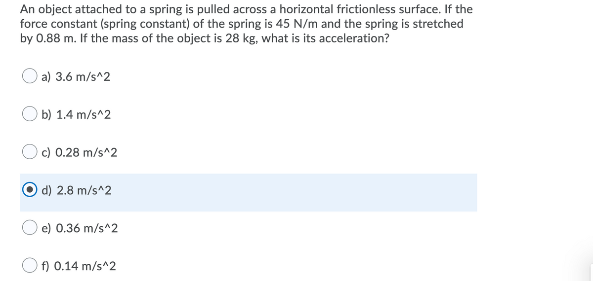 An object attached to a spring is pulled across a horizontal frictionless surface. If the
force constant (spring constant) of the spring is 45 N/m and the spring is stretched
by 0.88 m. If the mass of the object is 28 kg, what is its acceleration?
a) 3.6 m/s^2
b) 1.4 m/s^2
c) 0.28 m/s^2
d) 2.8 m/s^2
e) 0.36 m/s^2
O f) 0.14 m/s^2
