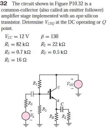 32 The circuit shown in Figure P10.32 is a
common-collector (also called an emitter follower)
amplifier stage implemented with an npn silicon
transistor. Determine VCEQ at the DC operating or Q
point.
Vcc = 12 V
B = 130
R = 82 k2
R2 = 22 k2
Rs = 0.7 k2
Rp = 0.5 k2
RL = 16 2
R13
Vcl
Rs
R2
RE
ww
ww
