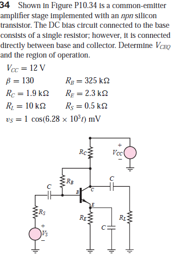 34 Shown in Figure P10.34 is a common-emitter
amplifier stage implemented with an npn silicon
transistor. The DC bias circuit connected to the base
consists of a single resistor; however, it is connected
directly between base and collector. Determine VCEQ
and the region of operation.
Vcc = 12 V
B = 130
Rg = 325 k2
Rc = 1.9 k2
Rg = 2.3 k2
R = 10 k2
Rs = 0.5 k2
vs = 1 cos(6.28 × 10°t) mV
Rc
Vc
RE
RE
R1
