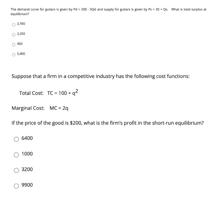The demand curve for guitars is given by Pd = 200 - 5Qd and supply for guitars is given by Ps = 20 + Qs. What is total surplus at
equilibrium?
2,700
2,250
450
5,400
Suppose that a firm in a competitive industry has the following cost functions:
Total Cost: TC = 100 + q²
Marginal Cost: MC = 2q
If the price of the good is $200, what is the firm's profit in the short-run equilibrium?
6400
1000
3200
9900
