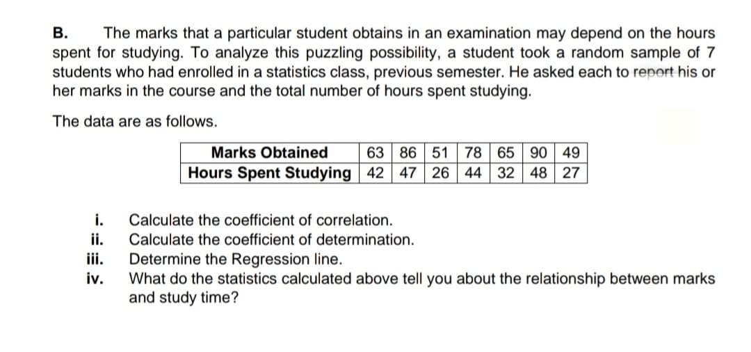 В.
spent for studying. To analyze this puzzling possibility, a student took a random sample of 7
students who had enrolled in a statistics class, previous semester. He asked each to report his or
her marks in the course and the total number of hours spent studying.
The marks that a particular student obtains in an examination may depend on the hours
The data are as follows.
Marks Obtained
63 86 51 78 65 90
49
Hours Spent Studying 42 47 26 44 32
48 27
i.
Calculate the coefficient of correlation.
ii.
Calculate the coefficient of determination.
Determine the Regression line.
What do the statistics calculated above tell you about the relationship between marks
and study time?
iii.
iv.
