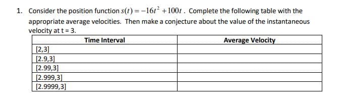 1. Consider the position function s(t) = -16t +1001 . Complete the following table with the
appropriate average velocities. Then make a conjecture about the value of the instantaneous
velocity at t = 3.
Time Interval
Average Velocity
[2,3]
[2.9,3]
[2.99,3]
[2.999,3]
[2.9999,3]
