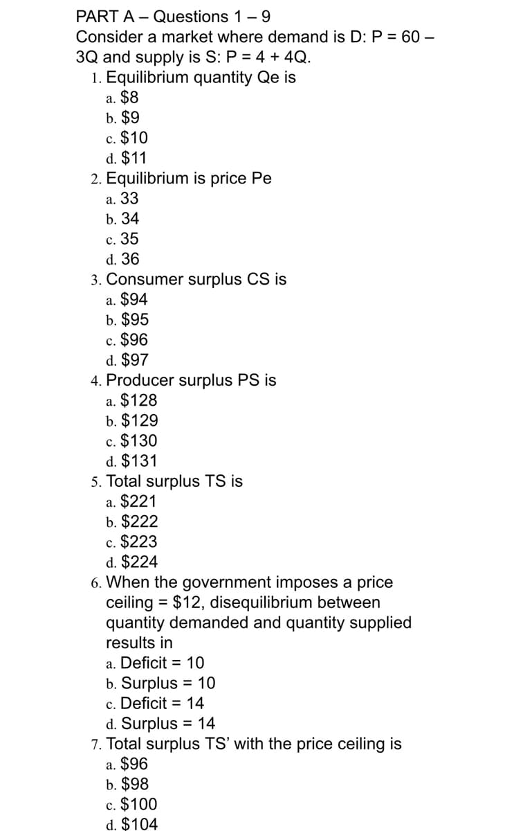 PART A – Questions 1- 9
Consider a market where demand is D: P = 60 –
3Q and supply is S: P = 4 + 4Q.
1. Equilibrium quantity Qe is
a. $8
b. $9
c. $10
d. $11
2. Equilibrium is price Pe
а. 33
b. 34
с. 35
d. 36
3. Consumer surplus CS is
a. $94
b. $95
c. $96
d. $97
4. Producer surplus PS is
a. $128
b. $129
c. $130
d. $131
5. Total surplus TS is
a. $221
b. $222
c. $223
d. $224
6. When the government imposes a price
ceiling = $12, disequilibrium between
quantity demanded and quantity supplied
results in
a. Deficit = 10
b. Surplus = 10
c. Deficit = 14
d. Surplus = 14
7. Total surplus TS' with the price ceiling is
a. $96
b. $98
c. $100
d. $104
