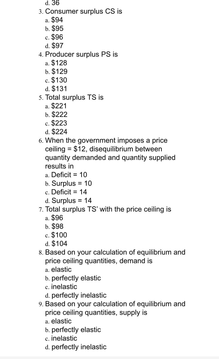 d. 36
3. Consumer surplus CS is
a. $94
b. $95
c. $96
d. $97
4. Producer surplus PS is
a. $128
b. $129
c. $130
d. $131
5. Total surplus TS is
a. $221
b. $222
c. $223
d. $224
6. When the government imposes a price
ceiling = $12, disequilibrium between
quantity demanded and quantity supplied
results in
a. Deficit = 10
b. Surplus = 10
c. Deficit = 14
d. Surplus = 14
7. Total surplus TS' with the price ceiling is
a. $96
b. $98
c. $100
d. $104
8. Based on your calculation of equilibrium and
price ceiling quantities, demand is
a. elastic
b. perfectly elastic
c. inelastic
d. perfectly inelastic
9. Based on your calculation of equilibrium and
price ceiling quantities, supply is
a. elastic
b. perfectly elastic
c. inelastic
d. perfectly inelastic
