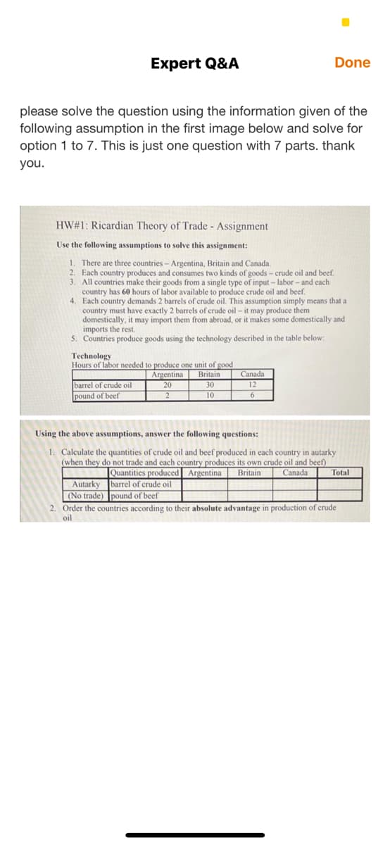 Expert Q&A
Done
please solve the question using the information given of the
following assumption in the first image below and solve for
option 1 to 7. This is just one question with 7 parts. thank
you.
HW#1: Ricardian Theory of Trade - Assignment
Use the following assumptions to solve this assignment:
1. There are three countries - Argentina, Britain and Canada.
2. Each country produces and consumes two kinds of goods – crude oil and beef.
3. All countries make their goods from a single type of input – labor - and each
country has 60 hours of labor available to produce crude oil and beef.
4. Each country demands 2 barrels of crude oil. This assumption simply means that a
country must have exactly 2 barrels of crude oil - it may produce them
domestically, it may import them from abroad, or it makes some domestically and
imports the rest.
5. Countries produce goods using the technology described in the table below:
Technology
Hours of labor needed to produce one unit of good
Argentina
Britain
Canada
12
barrel of crude oil
pound of beef
20
30
2
10
Using the above assumptions, answer the following questions:
1. Calculate the quantities of crude oil and beef produced in each country in autarky
(when they do not trade and each country produces its own crude oil and beef)
Canada
Quantities produced Argentina
barrel of crude oil
Britain
Total
Autarky
(No trade) pound of beef
2. Order the countries according to their absolute advantage in production of crude
oil
