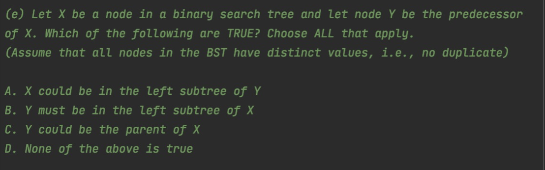 (e) Let X be a node in a binary search tree and let node Y be the predecessor
of X. Which of the following are TRUE? Choose ALL that apply.
(Assume that all nodes in the BST have distinct values, i.e., no duplicate)
A. X could be in the left subtree of Y
B. Y must be in the left subtree of X
C. Y could be the parent of X
D. None of the above is true
