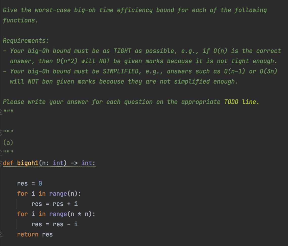 Give the worst-case big-oh time efficiency bound for each of the following
functions.
Requirements:
Your big-Oh bound must be as TIGHT as possible, e.g., if 0(n) is the correct
answer, then O(n^2) will NOT be given marks because it is not tight enough.
Your big-Oh bound must be SIMPLIFIED, e.g., answers such as 0(n-1) or 0(3n)
will NOT ben given marks because they are not simplified enough.
Please write your answer for each question on the appropriate TODO line.
II II I
(a)
II II||
def bigoh1(n: int) -> int:
res = 0
for i in range (n):
res = res + i
for i in range(n * n):
res = res - i
return res
