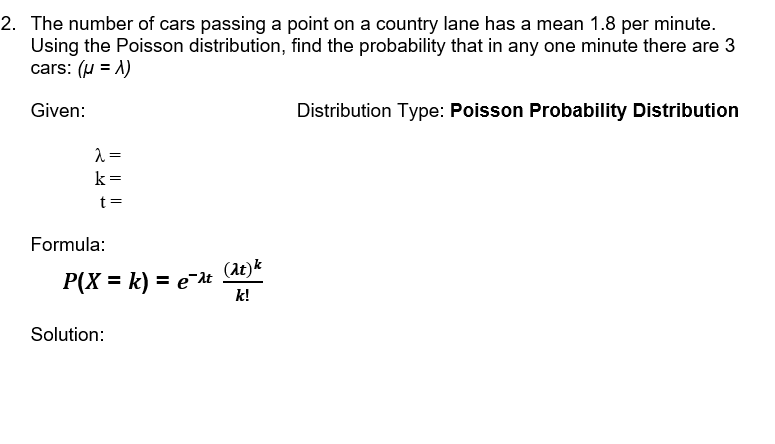 2. The number of cars passing a point on a country lane has a mean 1.8 per minute.
Using the Poisson distribution, find the probability that in any one minute there are 3
cars: (u = 1)
Given:
Distribution Type: Poisson Probability Distribution
k=
t =
Formula:
P(X = k) = e¯t (dt)*
k!
Solution:
