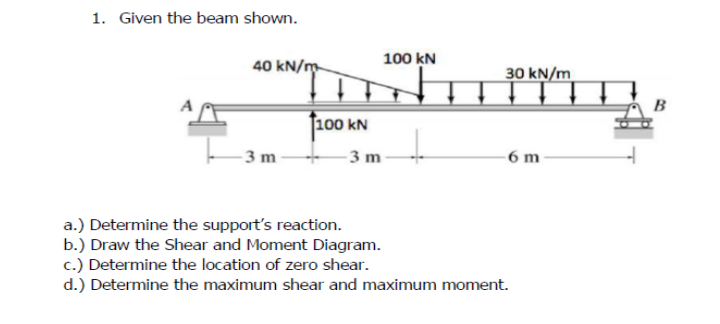 1. Given the beam shown.
100 kN
40 kN/m
30 kN/m
J100 kN
- 3 m -
-3 m
- 6 m
a.) Determine the support's reaction.
b.) Draw the Shear and Moment Diagram.
c.) Determine the location of zero shear.
d.) Determine the maximum shear and maximum moment.
