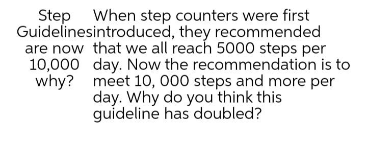 Step When step counters were first
Guidelinesintroduced, they recommended
are now that we all reach 5000 steps per
10,000 day. Now the recommendation is to
why? meet 10, 000 steps and more per
day. Why do you think this
guideline has doubled?
