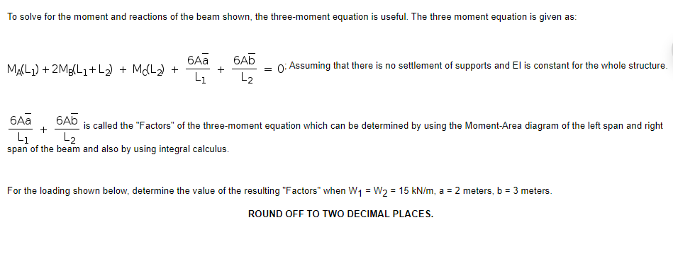 To solve for the moment and reactions of the beam shown, the three-moment equation is useful. The three moment equation is given as:
6Aa
6Ab
MA(L1) + 2Mg(L1+L2) + MCL2) +
L1
0: Assuming that there is no settlement of supports and El is constant for the whole structure.
L2
6Aa
6A5
is called the "Factors" of the three-moment equation which can be determined by using the Moment-Area diagram of the left span and right
L2
L1
span of the beam and also by using integral calculus.
For the loading shown below, determine the value of the resulting "Factors" when W1 = W2 = 15 kN/m, a = 2 meters, b = 3 meters.
ROUND OFF TO TWO DECIMAL PLACES.
