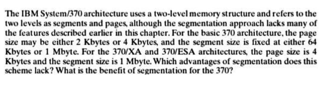 The IBM System/370 architecture uses a two-level memory structure and refers to the
two levels as segments and pages, although the segmentation approach lacks many of
the features described earlier in this chapter. For the basic 370 architecture, the page
size may be either 2 Kbytes or 4 Kbytes, and the segment size is fixed at either 64
Kbytes or 1 Mbyte. For the 370/XA and 370/ESA architectures, the page size is 4
Kbytes and the segment size is 1 Mbyte. Which advantages of segmentation does this
scheme lack? What is the benefit of segmentation for the 370?