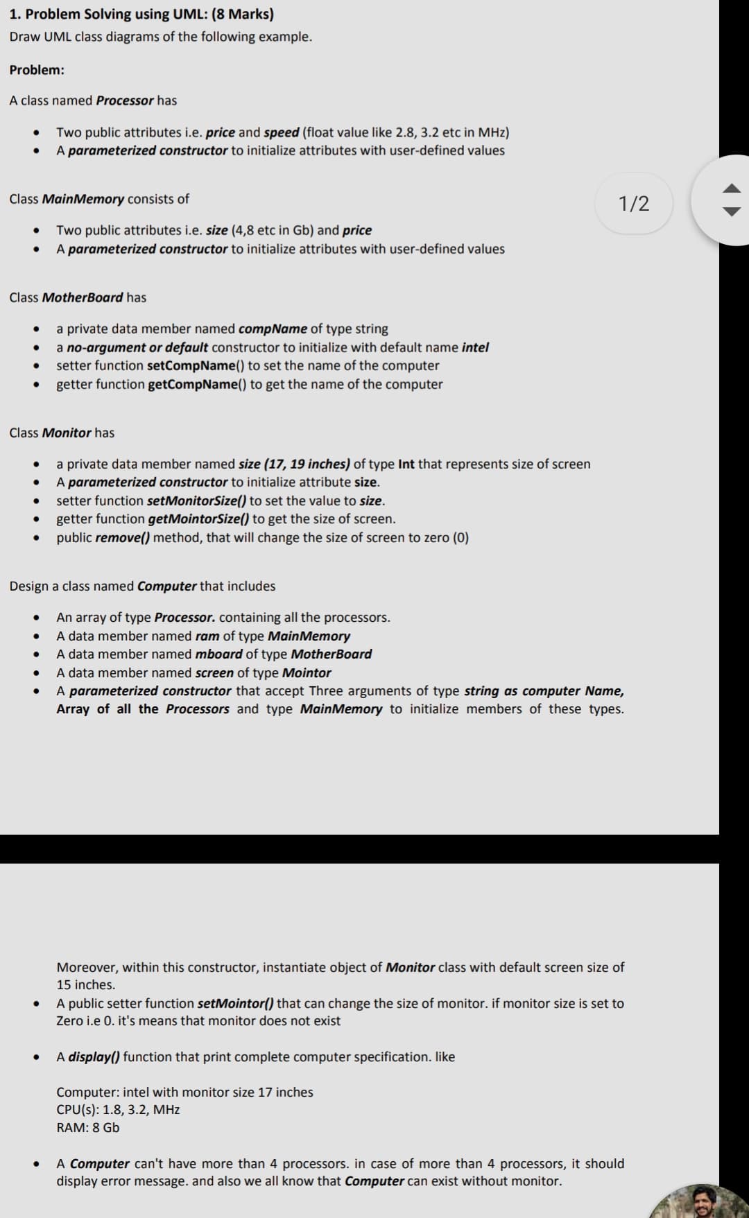 1. Problem Solving using UML: (8 Marks)
Draw UML class diagrams of the following example.
Problem:
A class named Processor has
Two public attributes i.e. price and speed (float value like 2.8, 3.2 etc in MHz)
A parameterized constructor to initialize attributes with user-defined values
Class MainMemory consists of
1/2
Two public attributes i.e. size (4,8 etc in Gb) and price
A parameterized constructor to initialize attributes with user-defined values
Class MotherBoard has
a private data member named compName of type string
a no-argument or default constructor to initialize with default name intel
setter function setCompName() to set the name of the computer
getter function getCompName() to get the name of the computer
Class Monitor has
a private data member named size (17, 19 inches) of type Int that represents size of screen
A parameterized constructor to initialize attribute size.
setter function setMonitorSize() to set the value to size.
getter function getMointorSize() to get the size of screen.
public remove() method, that will change the size of screen to zero (0)
Design a class named Computer that includes
An array of type Processor. containing all the processors.
A data member named ram of type MainMemory
A data member named mboard of type MotherBoard
A data member named screen of type Mointor
A parameterized constructor that accept Three arguments of type string as computer Name,
Array of all the Processors and type MainMemory to initialize members of these types.
Moreover, within this constructor, instantiate object of Monitor class with default screen size of
15 inches.
A public setter function setMointor() that can change the size of monitor. if monitor size is set to
Zero i.e 0. it's means that monitor does not exist
A display() function that print complete computer specification. like
Computer: intel with monitor size 17 inches
CPU(s): 1.8, 3.2, MHz
RAM: 8 Gb
A Computer can't have more than 4 processors. in case of more than 4 processors, it should
display error message. and also we all know that Computer can exist without monitor.
