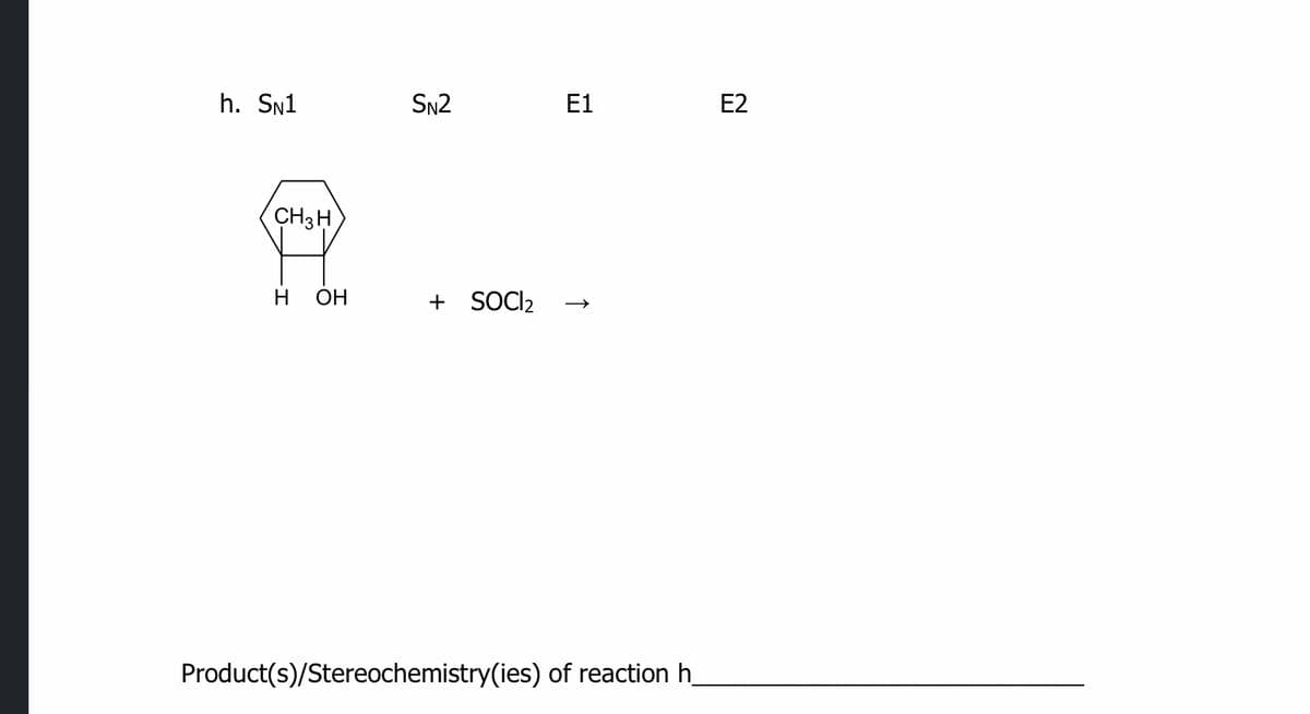 h. Sn1
SN2
E1
E2
CH3H
H
ОН
+ SOCI2
Product(s)/Stereochemistry(ies) of reaction h_
