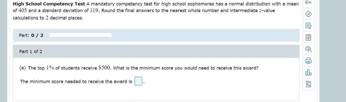High School Competency Test A mandatory competency test for high school sophomores has a normal distribution with a mean
of 405 and a standard deviation of 119. Round the final answers to the nearest whole number and intermediate -value
calculations to 2 decimal places.
Part: 0 / 2
Part 1 of 2
(a) The top 1% of students receive $500. What is the minimum score you would need to receive this award?
olo
The minimum score needed to receive the award is
