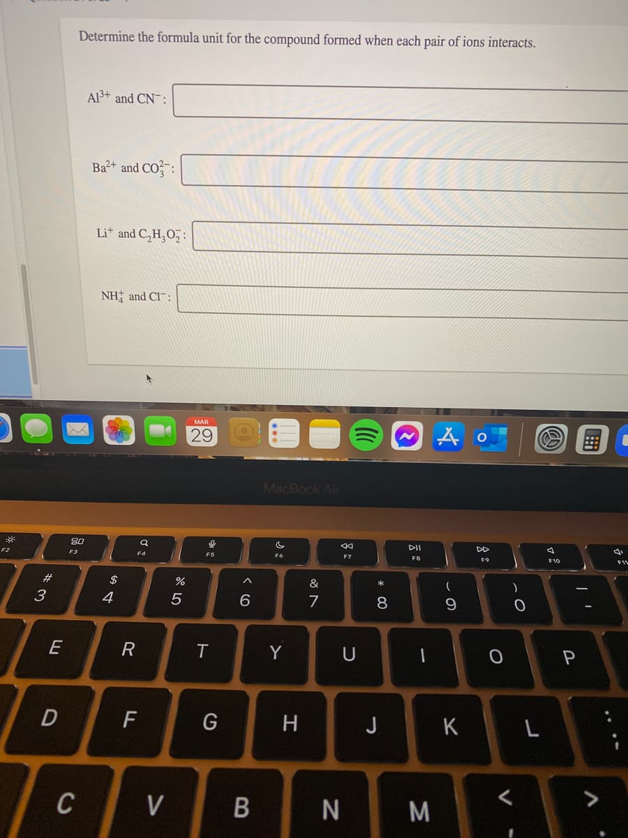 Determine the formula unit for the compound formed when each pair of ions interacts.
Al3+ and CN¯:
Ba2+ and CO
Lit and C,H,O,:
NH; and Cl¯:
MAR
29
MacBook Air
DII
DD
F2
F3
F5
F6
F7
F8
F9
F10
F1L
#
$
&
4
7
8
T
Y
U
D
H
J
C
V
M
* 00
B
