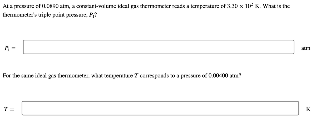 At a pressure of 0.0890 atm, a constant-volume ideal gas thermometer reads a temperature of 3.30 × 102 K. What is the
thermometer's triple point pressure, P?
P =
atm
For the same ideal gas thermometer, what temperature T corresponds to a pressure of 0.00400 atm?
T =
K
