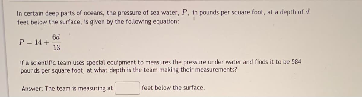 In certain deep parts of oceans, the pressure of sea water, P, in pounds per square foot, at a depth of d
feet below the surface, is given by the following equation:
6d
P = 14 +
13
If a scientific team uses special equipment to measures the pressure under water and finds it to be 584
pounds per square foot, at what depth is the team making their measurements?
Answer: The team is measuring at
feet below the surface.
