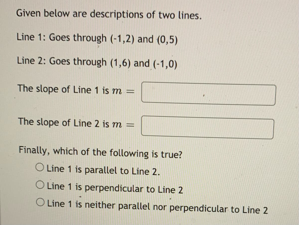 Given below are descriptions of two lines.
Line 1: Goes through (-1,2) and (0,5)
Line 2: Goes through (1,6) and (-1,0)
The slope of Line 1 is m =
The slope of Line 2 is m
Finally, which of the following is true?
O Line 1 is parallel to Line 2.
O Line 1 is perpendicular to Line 2
O Line 1 is neither parallel nor perpendicular to Line 2
