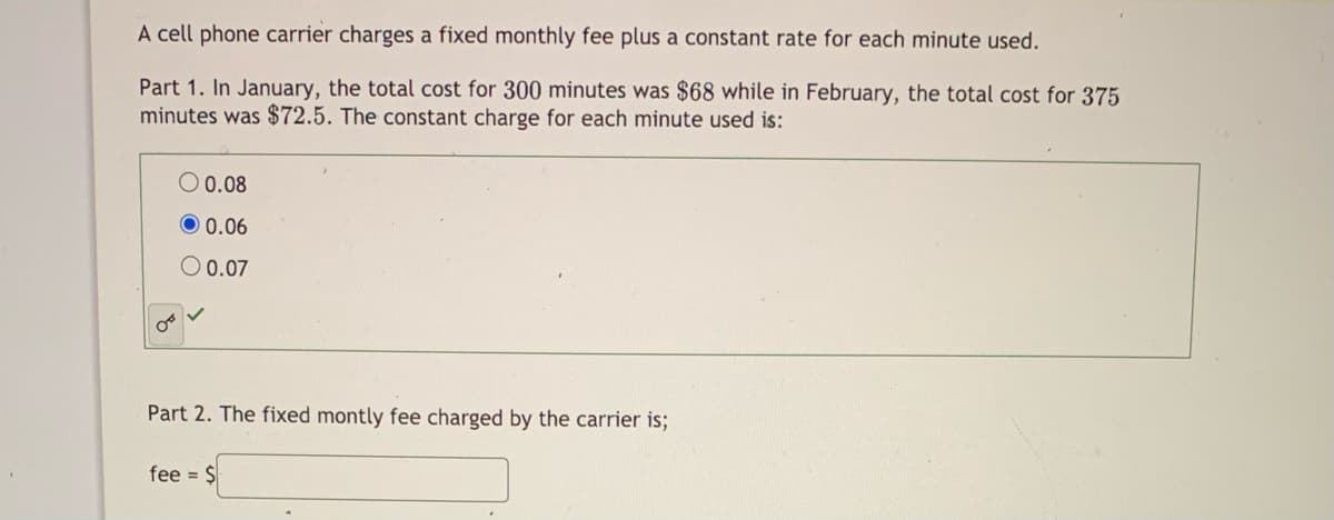 A cell phone carrier charges a fixed monthly fee plus a constant rate for each minute used.
Part 1. In January, the total cost for 300 minutes was $68 while in February, the total cost for 375
minutes was $72.5. The constant charge for each minute used is:
O 0.08
O 0.06
O 0.07
Part 2. The fixed montly fee charged by the carrier is;
fee = $
