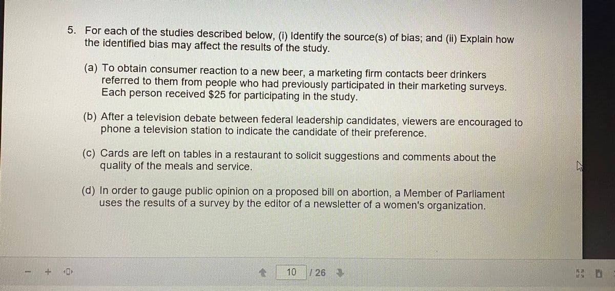 5. For each of the studies described below, (i) Identify the source(s) of bias; and (ii) Explain how
the identified bias may affect the results of the study.
(a) To obtain consumer reaction to a new beer, a marketing firm contacts beer drinkers
referred to them from people who had previously participated in their marketing surveys.
Each person received $25 for participating in the study.
(b) After a television debate between federal leadership candidates, viewers are encouraged to
phone a television station to indicate the candidate of their preference.
(c) Cards are left on tables in a restaurant to solicit suggestions and comments about the
quality of the meals and service.
(d) In order to gauge public opinion on a proposed bill on abortion, a Member of Parliament
uses the results of a survey by the editor of a newsletter of a women's organization.
10
/26
