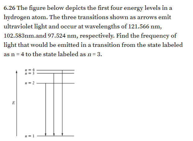 6.26 The figure below depicts the first four energy levels in a
hydrogen atom. The three transitions shown as arrows emit
ultraviolet light and occur at wavelengths of 121.566 nm,
102.583nm.and 97.524 nm, respectively. Find the frequency of
light that would be emitted in a transition from the state labeled
as n = 4 to the state labeled as n= 3.
n= 2
E
n= 1
