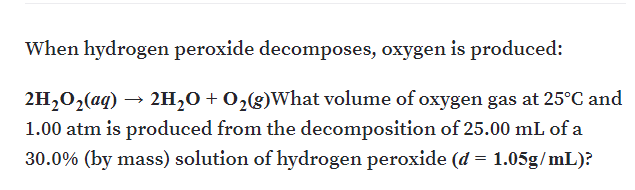 When hydrogen peroxide decomposes, oxygen is produced:
2H,02(aq) →
2H,0 + 0,(g)What volume of oxygen gas at 25°C and
1.00 atm is produced from the decomposition of 25.00 mL of a
30.0% (by mass) solution of hydrogen peroxide (d = 1.05g/mL)?
