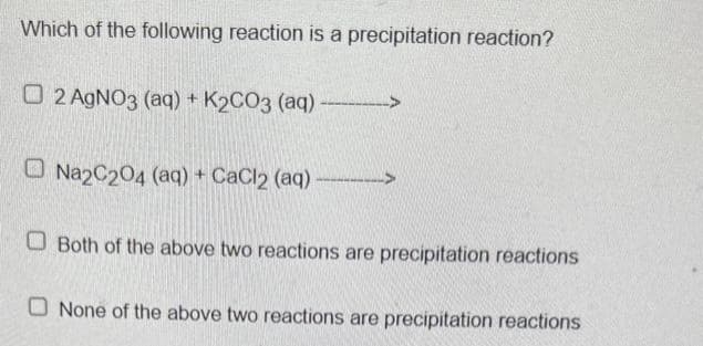 Which of the following reaction is a precipitation reaction?
O2 AgNO3 (aq) + K₂CO3 (aq)-______->
Na2C204 (aq) + CaCl2 (aq)-
Both of the above two reactions are precipitation reactions
O None of the above two reactions are precipitation reactions