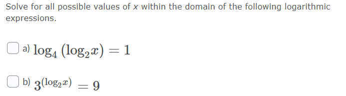 Solve for all possible values of x within the domain of the following logarithmic
expressions.
| a) log4 (log,x) =1
b) 3(log2#) = 9
