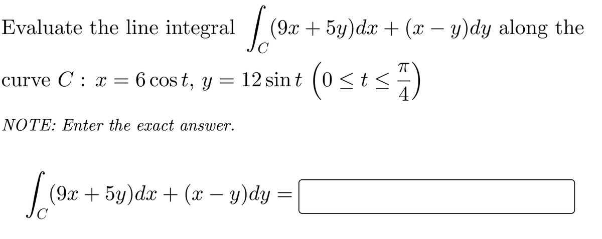 Evaluate the line integral
| (9x + 5y)dx + (x – y)dy along the
curve C : x = 6 cos t, y = 12 sin t (0 <t<÷)
NOTE: Enter the exact answer.
(9x + 5y)dx + (x – y)dy =
