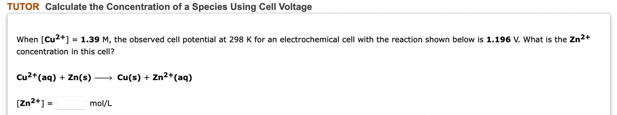 TUTOR Calculate the Concentration of a Species Using Cell Voltage
When [Cu2+] = 1.39 M, the observed cell potential at 298 K for an electrochemical cell with the reaction shown below is 1.196 V. What is the Zn2+
%D
concentration in this cell?
Cu2+(aq) + Zn(s)
→ Cu(s) + Zn2+(aq)
[Zn2+] =
mol/L
