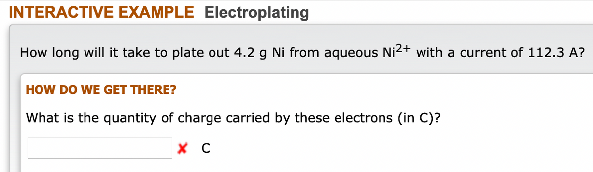 INTERACTIVE EXAMPLE Electroplating
How long will it take to plate out 4.2 g Ni from aqueous Ni2+ with a current of 112.3 A?
HOW DO WE GET THERE?
What is the quantity of charge carried by these electrons (in C)?
