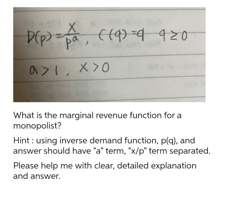D(p) = P₁, ((9)=4 920
ра
a>I, X>0
a>1.
What is the marginal revenue function for a
monopolist?
Hint: using inverse demand function, p(q), and
answer should have "a" term, "x/p" term separated.
Please help me with clear, detailed explanation
and answer.