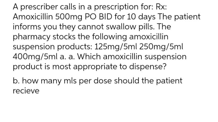A prescriber calls in a prescription for: Rx:
Amoxicillin 500mg PO BID for 10 days The patient
informs you they cannot swallow pills. The
pharmacy stocks the following amoxicillin
suspension products: 125mg/5ml 250mg/5ml
400mg/5ml a. a. Which amoxicillin suspension
product is most appropriate to dispense?
b. how many mls per dose should the patient
recieve