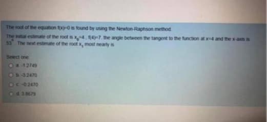 The root of the equation fox)-0 is found by using the Newton-Raphson method
The initial estimate of the root is x4, 1(4)-7. the angle between the tangent to the function at x4 and the x-axis is
53 The next estimate of the root x, most nearly is
Select one
Oa-12749
D-32470
OC -0.2470
Od 38679