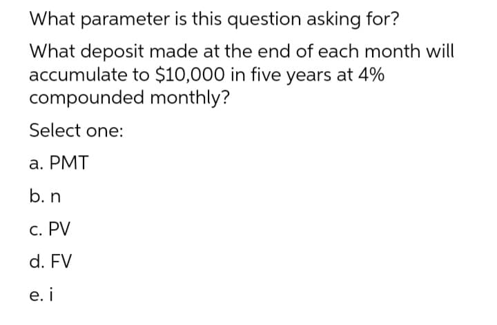 What parameter is this question asking for?
What deposit made at the end of each month will
accumulate to $10,000 in five years at 4%
compounded monthly?
Select one:
a. PMT
b. n
c. PV
d. FV
e. i