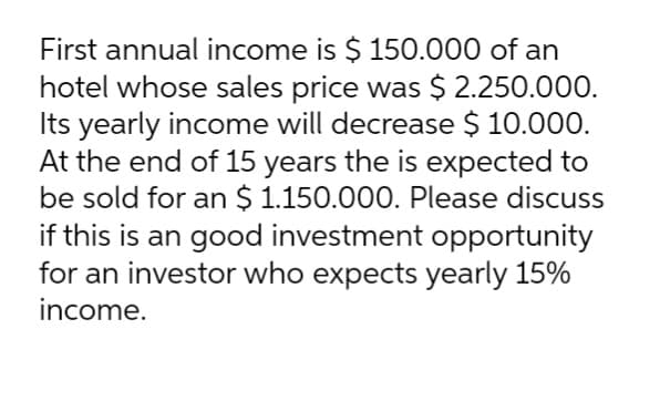 First annual income is $ 150.000 of an
hotel whose sales price was $ 2.250.000.
Its yearly income will decrease $ 10.000.
At the end of 15 years the is expected to
be sold for an $ 1.150.000. Please discuss
if this is an good investment opportunity
for an investor who expects yearly 15%
income.