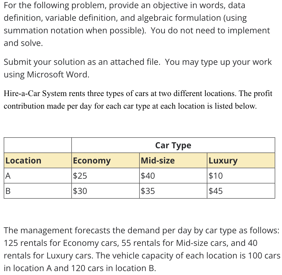 For the following problem, provide an objective in words, data
definition, variable definition, and algebraic formulation (using
summation notation when possible). You do not need to implement
and solve.
Submit your solution as an attached file. You may type up your work
using Microsoft Word.
Hire-a-Car System rents three types of cars at two different locations. The profit
contribution made per day for each car type at each location is listed below.
Car Type
Location
Economy
Mid-size
Luxury
A
$25
$40
$10
$30
$35
$45
The management forecasts the demand per day by car type as follows:
125 rentals for Economy cars, 55 rentals for Mid-size cars, and 40
rentals for Luxury cars. The vehicle capacity of each location is 100 cars
in location A and 120 cars in location B.
