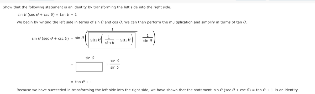 Show that the following statement is an identity by transforming the left side into the right side.
sin e (sec e + csc e) = tan e + 1
We begin by writing the left side in terms of sin e and cos e. We can then perform the multiplication and simplify in terms of tan e.
1
1
sin e (sec e + csc 0) = sin e
sin 0
sin 0
sin e
sin 0
sin e
sin e
sin e
= tan e + 1
Because we have succeeded in transforming the left side into the right side, we have shown that the statement sin e (sec e + csc 0) = tan e + 1 is an identity.
