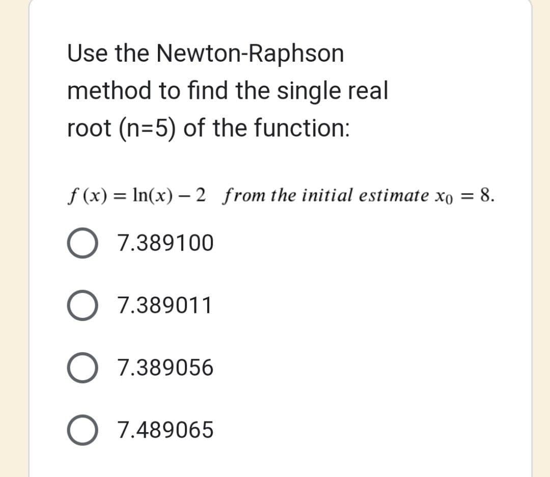 Use the
Newton-Raphson
method to find the single real
root (n=5) of the function:
f(x) = ln(x) - 2 from the initial estimate xo = 8.
O 7.389100
O 7.389011
O 7.389056
7.489065
