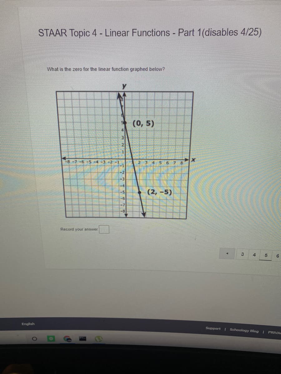 STAAR Topic 4- Linear Functions - Part 1(disables 4/25)
What is the zero for the linear function graphed below?
(0, 5)
8-7 -6 -S-4-3 -2 -1
6.
8.
-1
-2
-3
-4
-5
(2, -5)
-6
-7
-8
Record your answer
3
4.
English
Support I Schoology Blog |
PRIVA
