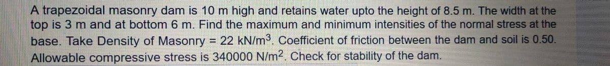 A trapezoidal masonry dam is 10 m high and retains water upto the height of 8.5 m. The width at the
top is 3 m and at bottom 6 m. Find the maximum and minimum intensities of the normal stress at the
base. Take Density of Masonry 22 kN/m3. Coefficient of friction between the dam and soil is 0.50.
Allowable compressive stress is 340000 N/m2. Check for stability of the dam.
