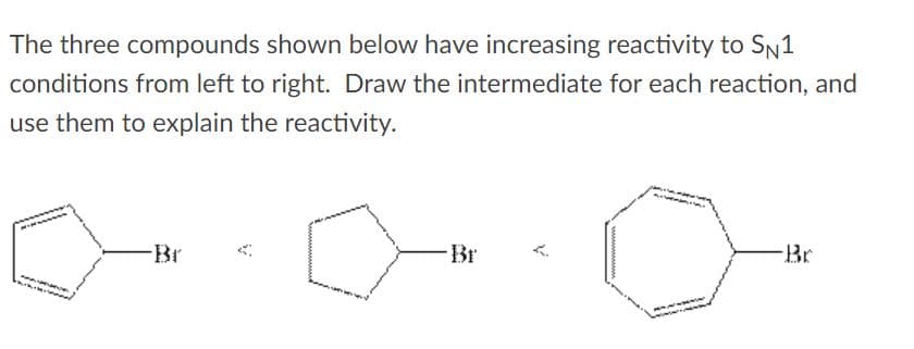 The three compounds shown below have increasing reactivity to SN1
conditions from left to right. Draw the intermediate for each reaction, and
use them to explain the reactivity.
Br
Br
Br

