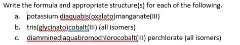 Write the formula and appropriate structure(s) for each of the following.
a. potassium diaquabis(oxalato)manganate(III)
b. tris(glycinato)cobalt(II) (all isomers)
c. diamminediaquabromochlorocobalt(III) perchlorate (all isomers)
ww
