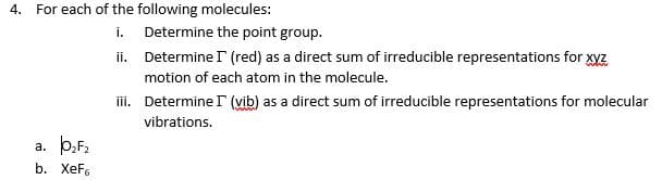 4. For each of the following molecules:
i.
Determine the point group.
ii. Determine r (red) as a direct sum of irreducible representations for xyz
motion of each atom in the molecule.
ii. Determine I (vib) as a direct sum of irreducible representations for molecular
vibrations.
a. þ,F,
b. ХeFs
