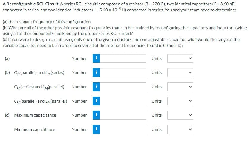 A Reconfigurable RCL Circuit. A series RCL circuit is composed of a resistor (R = 220 0), two identical capacitors (C = 3.60 nF)
connected in series, and two identical inductors (L = 5.40 x 10-5 H) connected in series. You and your team need to determine:
(a) the resonant frequency of this configuration.
(b) What are all of the other possible resonant frequencies that can be attained by reconfiguring the capacitors and inductors (while
using all of the components and keeping the proper series RCL order)?
(c) If you were to design a circuit using only one of the given inductors and one adjustable capacitor, what would the range of the
variable capacitor need to be in order to cover all of the resonant frequencies found in (a) and (b)?
(a)
Number
i
Units
(b) Ceg(parallel) and Leg(series)
Number
i
Units
Ceg(series) and Leg(parallel)
Number
i
Units
Ceg(parallel) and Leglparallel) Number
i
Units
(c) Maximum capacitance
Number
i
Units
Minimum capacitance
Number
i
Units
>
>
>
>
>
