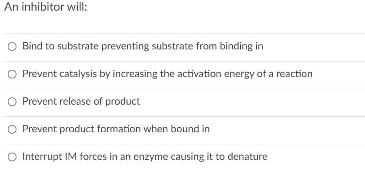 An inhibitor will:
O Bind to substrate preventing substrate from binding in
O Prevent catalysis by increasing the activation energy of a reaction
Prevent release of product
O Prevent product formation when bound in
O Interrupt IM forces in an enzyme causing it to denature
